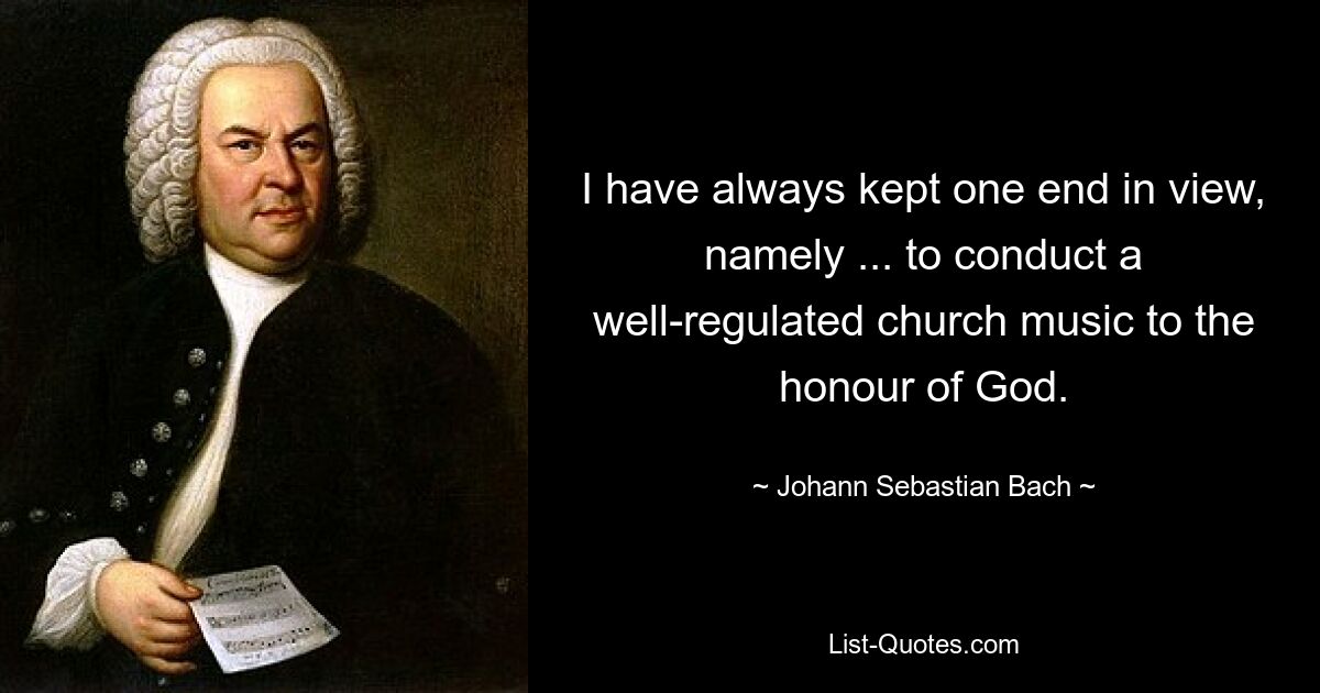 I have always kept one end in view, namely ... to conduct a well-regulated church music to the honour of God. — © Johann Sebastian Bach