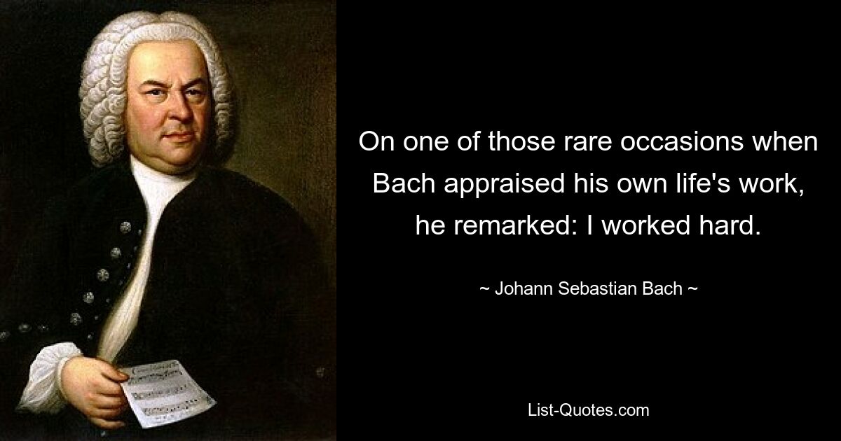 On one of those rare occasions when Bach appraised his own life's work, he remarked: I worked hard. — © Johann Sebastian Bach