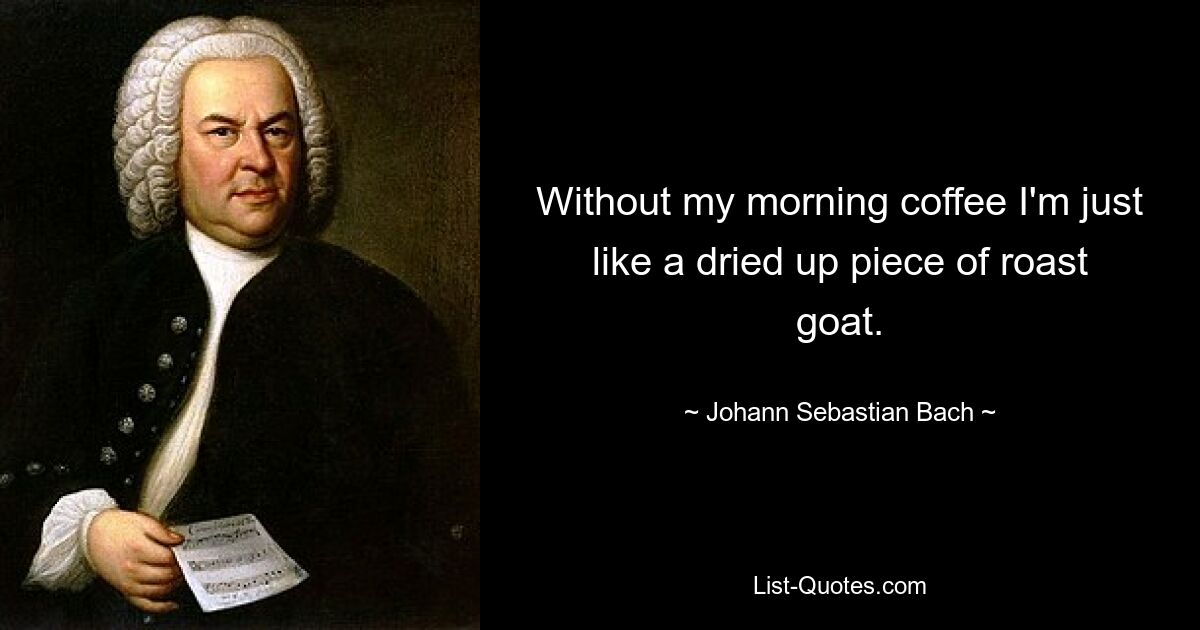 Without my morning coffee I'm just like a dried up piece of roast goat. — © Johann Sebastian Bach