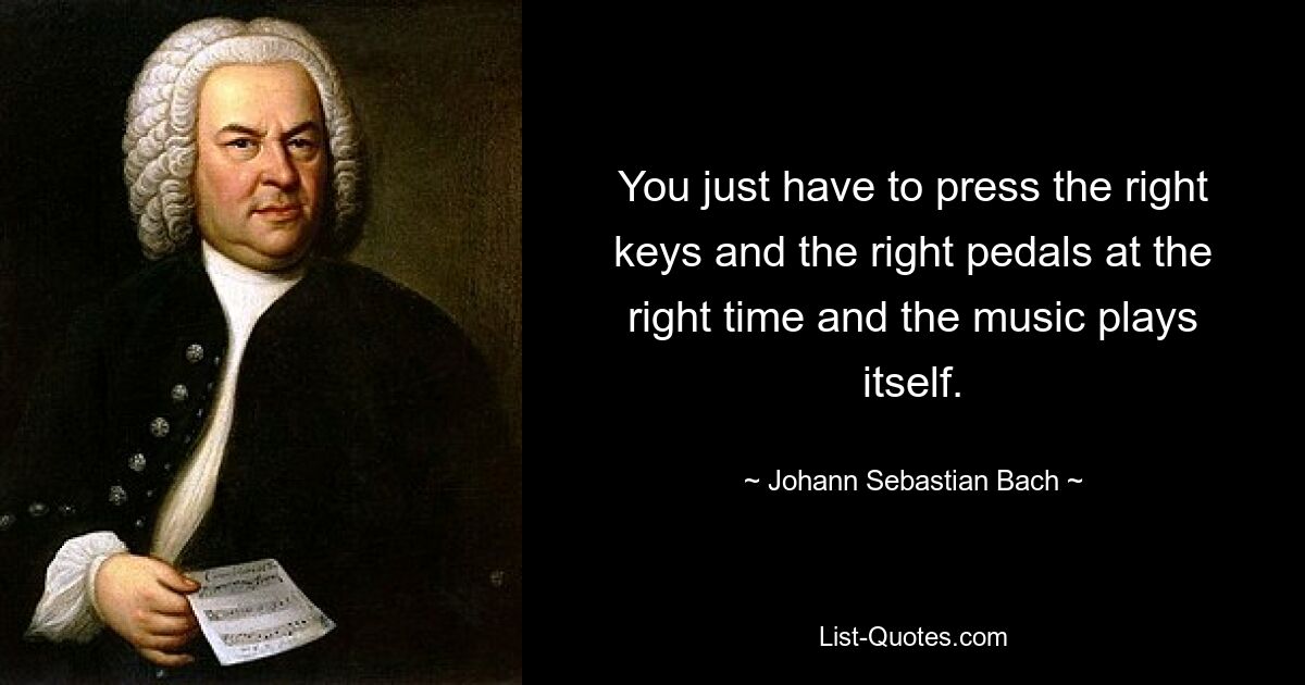 You just have to press the right keys and the right pedals at the right time and the music plays itself. — © Johann Sebastian Bach