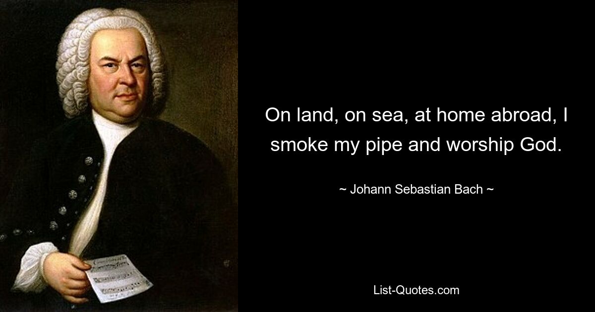 On land, on sea, at home abroad, I smoke my pipe and worship God. — © Johann Sebastian Bach