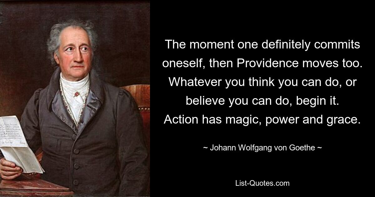 The moment one definitely commits oneself, then Providence moves too. Whatever you think you can do, or believe you can do, begin it. Action has magic, power and grace. — © Johann Wolfgang von Goethe