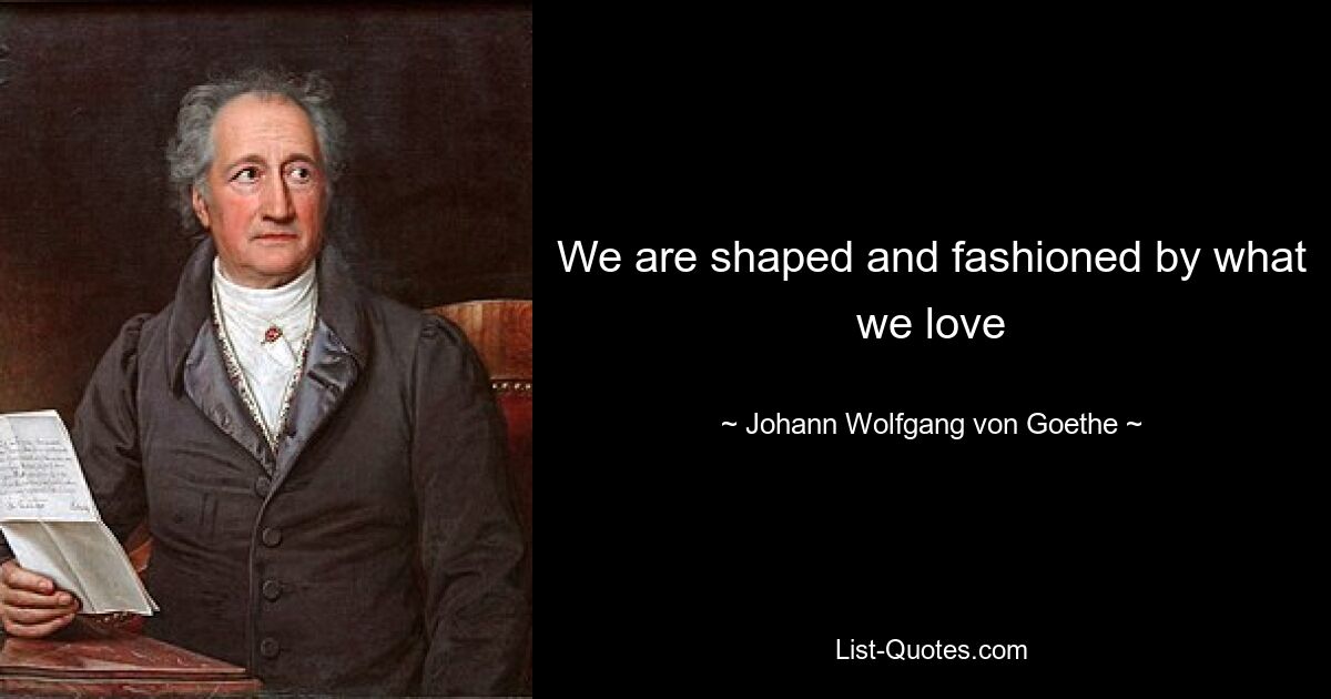 We are shaped and fashioned by what we love — © Johann Wolfgang von Goethe