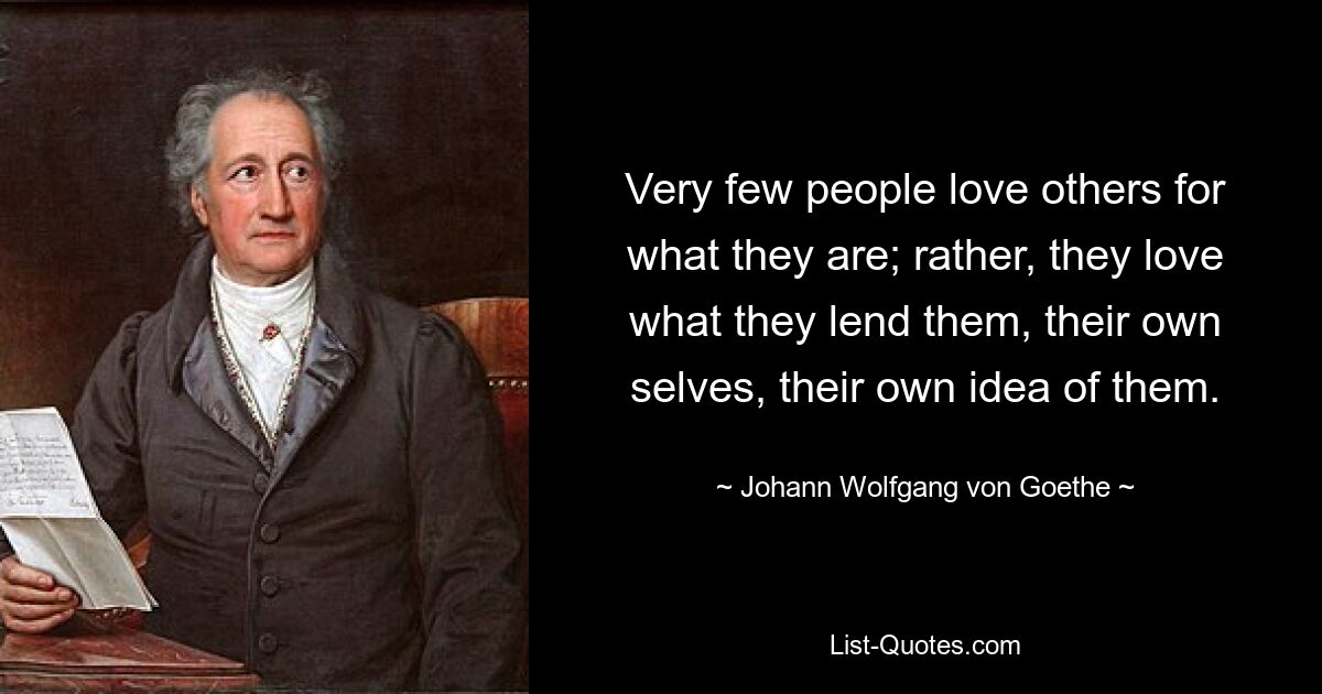 Very few people love others for what they are; rather, they love what they lend them, their own selves, their own idea of them. — © Johann Wolfgang von Goethe