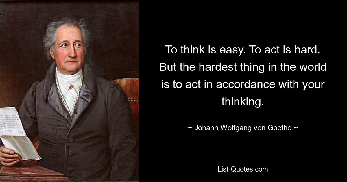 To think is easy. To act is hard. But the hardest thing in the world is to act in accordance with your thinking. — © Johann Wolfgang von Goethe