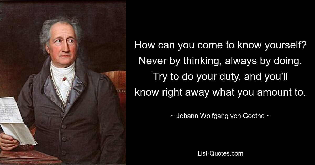 How can you come to know yourself? Never by thinking, always by doing. Try to do your duty, and you'll know right away what you amount to. — © Johann Wolfgang von Goethe