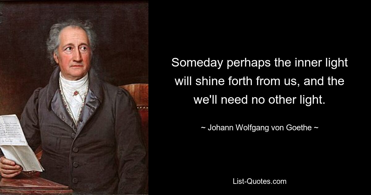 Someday perhaps the inner light will shine forth from us, and the we'll need no other light. — © Johann Wolfgang von Goethe