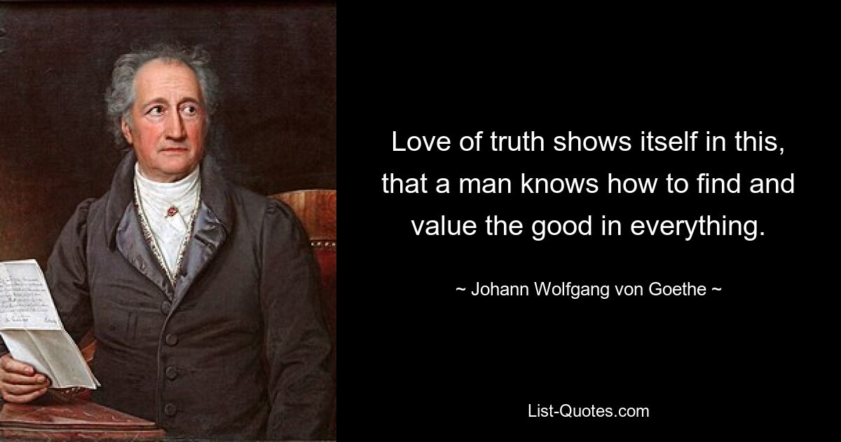 Love of truth shows itself in this, that a man knows how to find and value the good in everything. — © Johann Wolfgang von Goethe