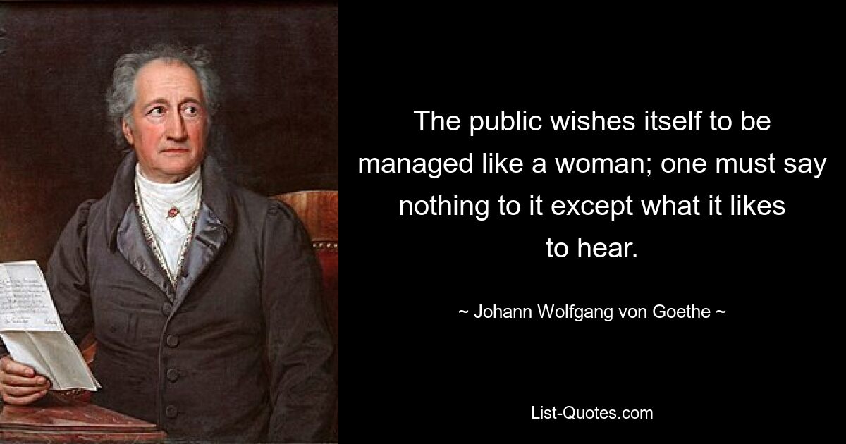 The public wishes itself to be managed like a woman; one must say nothing to it except what it likes to hear. — © Johann Wolfgang von Goethe