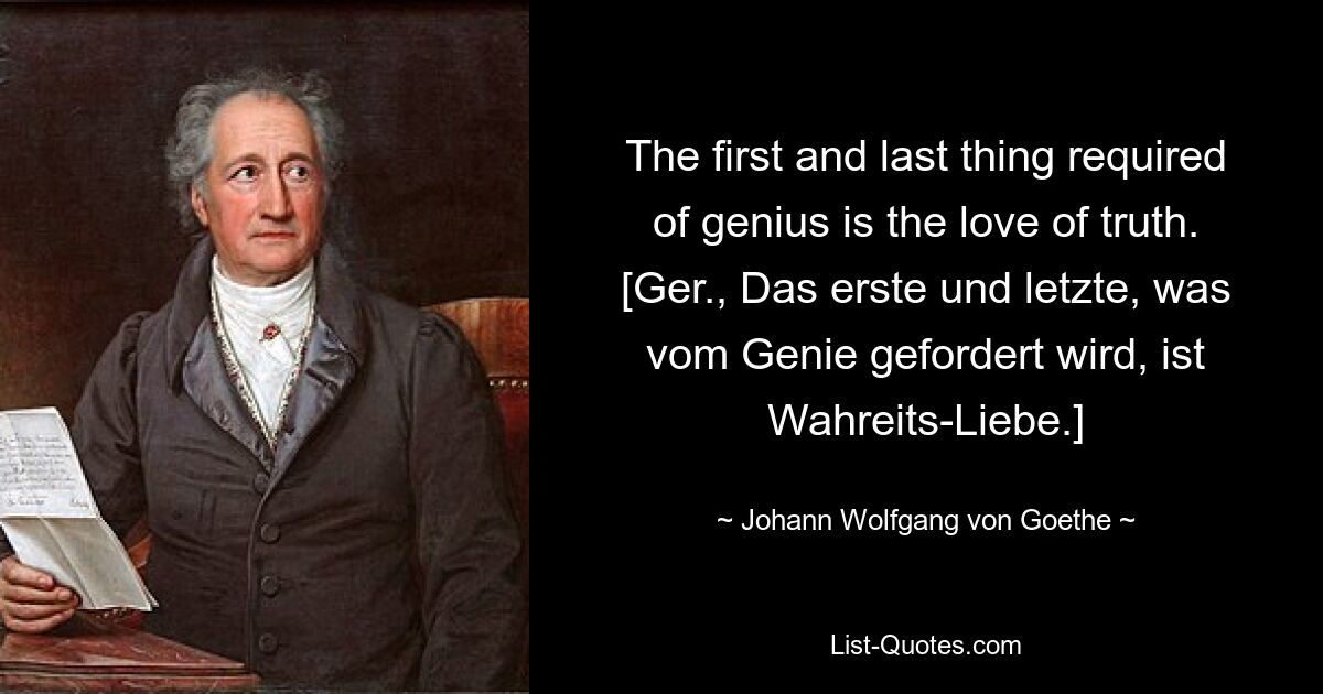 The first and last thing required of genius is the love of truth.
[Ger., Das erste und letzte, was vom Genie gefordert wird, ist Wahreits-Liebe.] — © Johann Wolfgang von Goethe