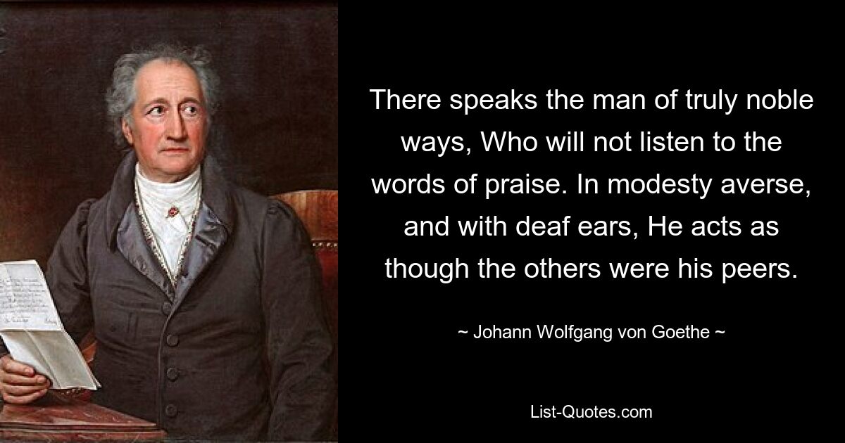 There speaks the man of truly noble ways, Who will not listen to the words of praise. In modesty averse, and with deaf ears, He acts as though the others were his peers. — © Johann Wolfgang von Goethe