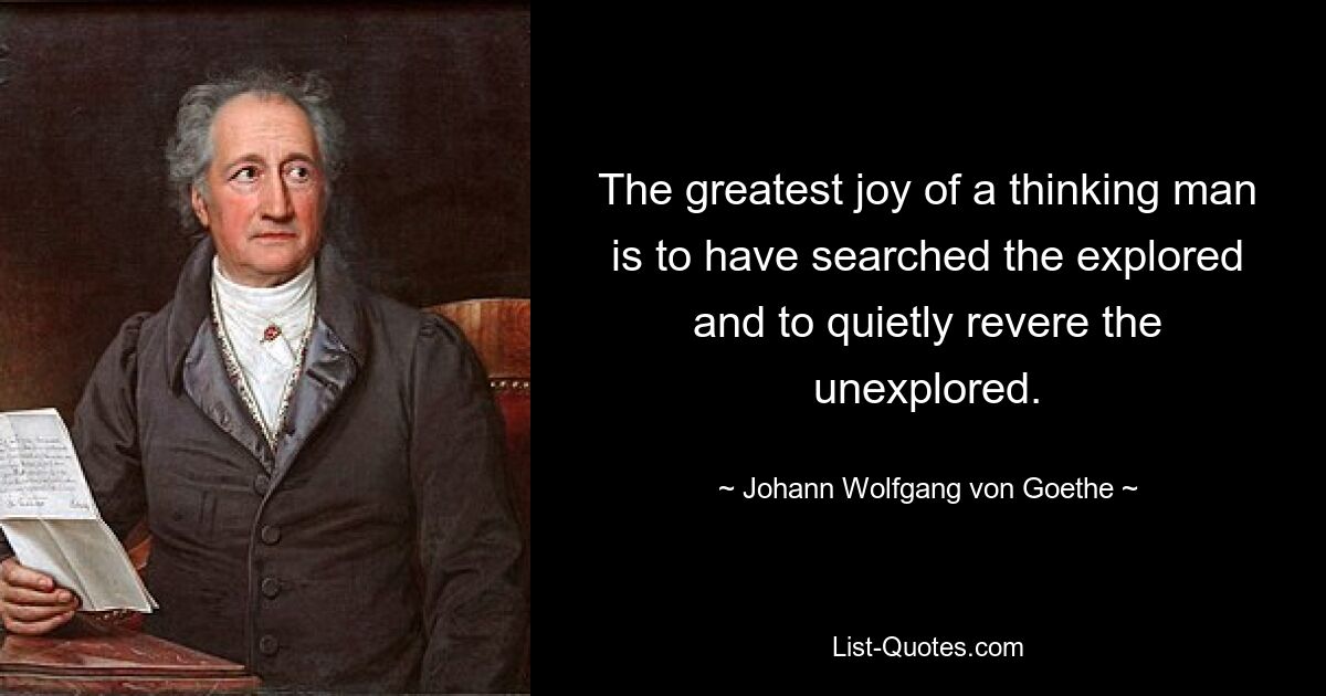 The greatest joy of a thinking man is to have searched the explored and to quietly revere the unexplored. — © Johann Wolfgang von Goethe