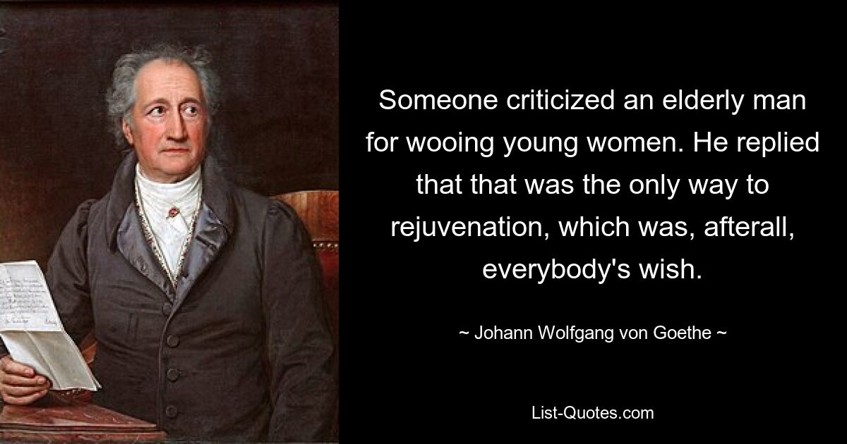 Someone criticized an elderly man for wooing young women. He replied that that was the only way to rejuvenation, which was, afterall, everybody's wish. — © Johann Wolfgang von Goethe