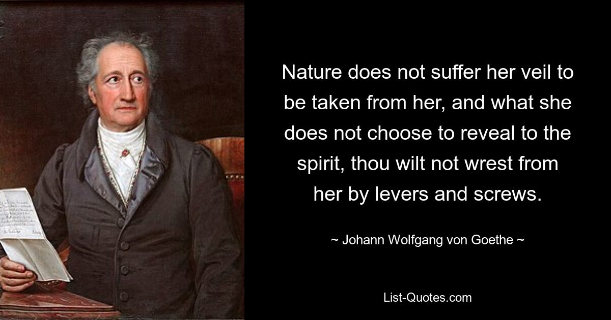 Nature does not suffer her veil to be taken from her, and what she does not choose to reveal to the spirit, thou wilt not wrest from her by levers and screws. — © Johann Wolfgang von Goethe