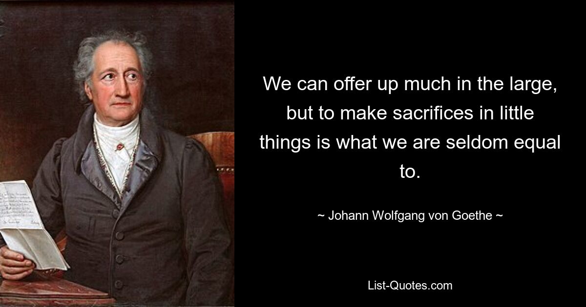 We can offer up much in the large, but to make sacrifices in little things is what we are seldom equal to. — © Johann Wolfgang von Goethe