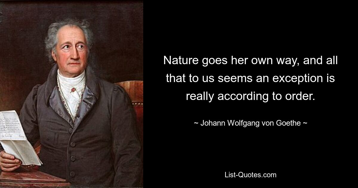 Nature goes her own way, and all that to us seems an exception is really according to order. — © Johann Wolfgang von Goethe