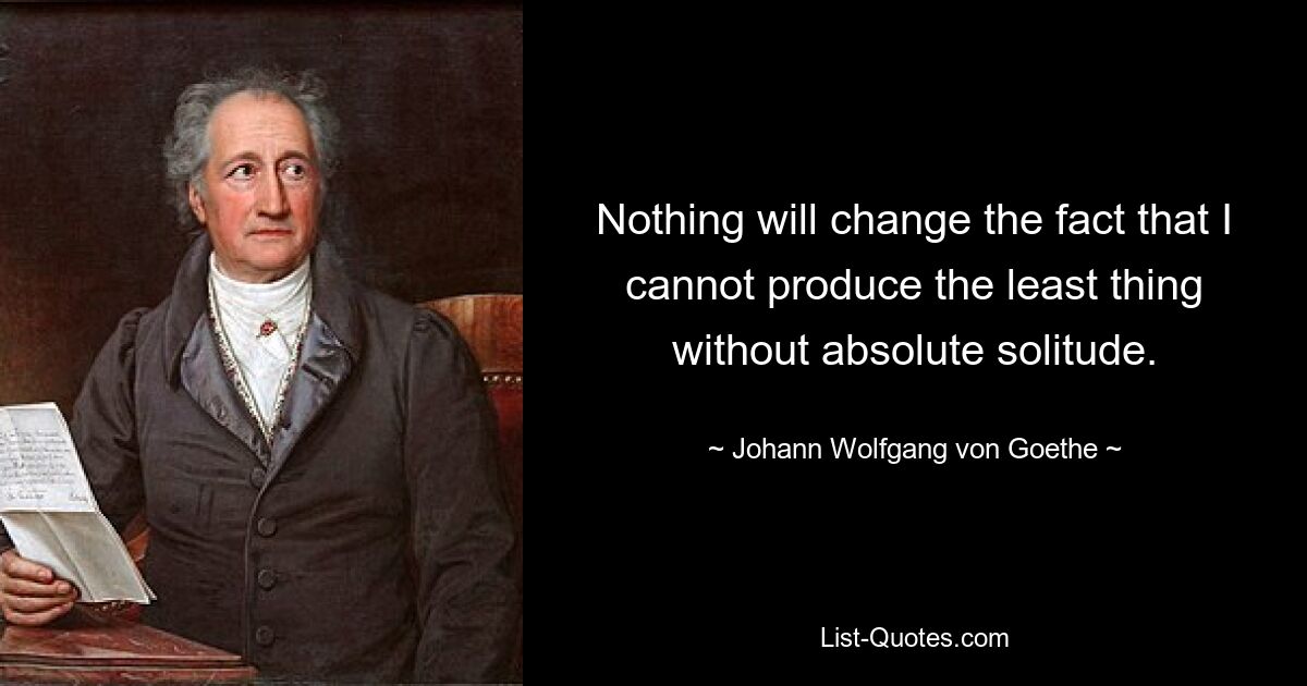 Nothing will change the fact that I cannot produce the least thing without absolute solitude. — © Johann Wolfgang von Goethe