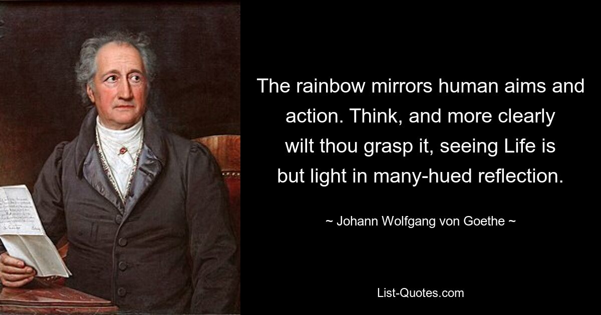 The rainbow mirrors human aims and action. Think, and more clearly wilt thou grasp it, seeing Life is but light in many-hued reflection. — © Johann Wolfgang von Goethe