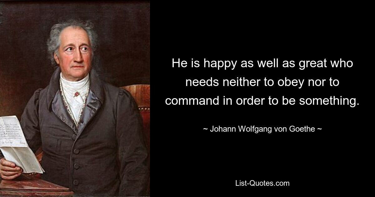 He is happy as well as great who needs neither to obey nor to command in order to be something. — © Johann Wolfgang von Goethe