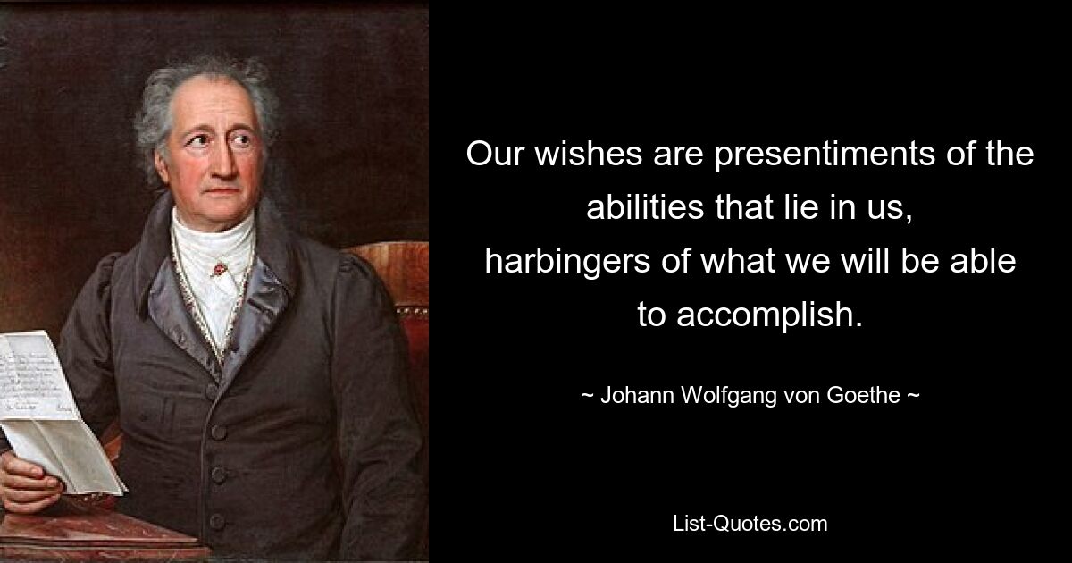 Our wishes are presentiments of the abilities that lie in us, harbingers of what we will be able to accomplish. — © Johann Wolfgang von Goethe