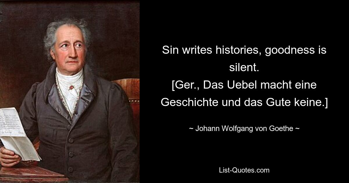 Sin writes histories, goodness is silent.
[Ger., Das Uebel macht eine Geschichte und das Gute keine.] — © Johann Wolfgang von Goethe