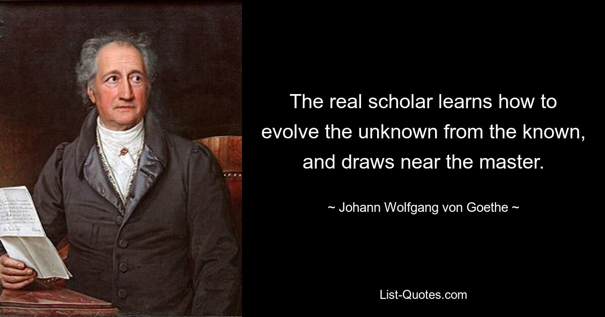 The real scholar learns how to evolve the unknown from the known, and draws near the master. — © Johann Wolfgang von Goethe