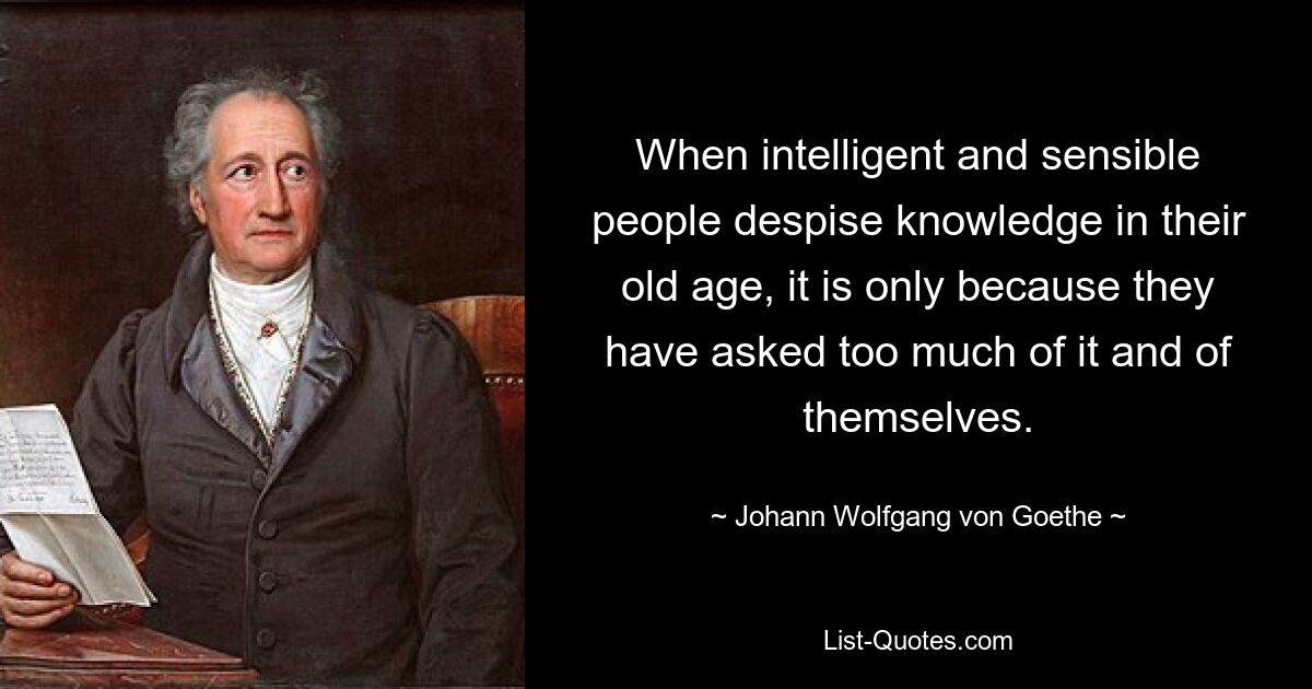 When intelligent and sensible people despise knowledge in their old age, it is only because they have asked too much of it and of themselves. — © Johann Wolfgang von Goethe