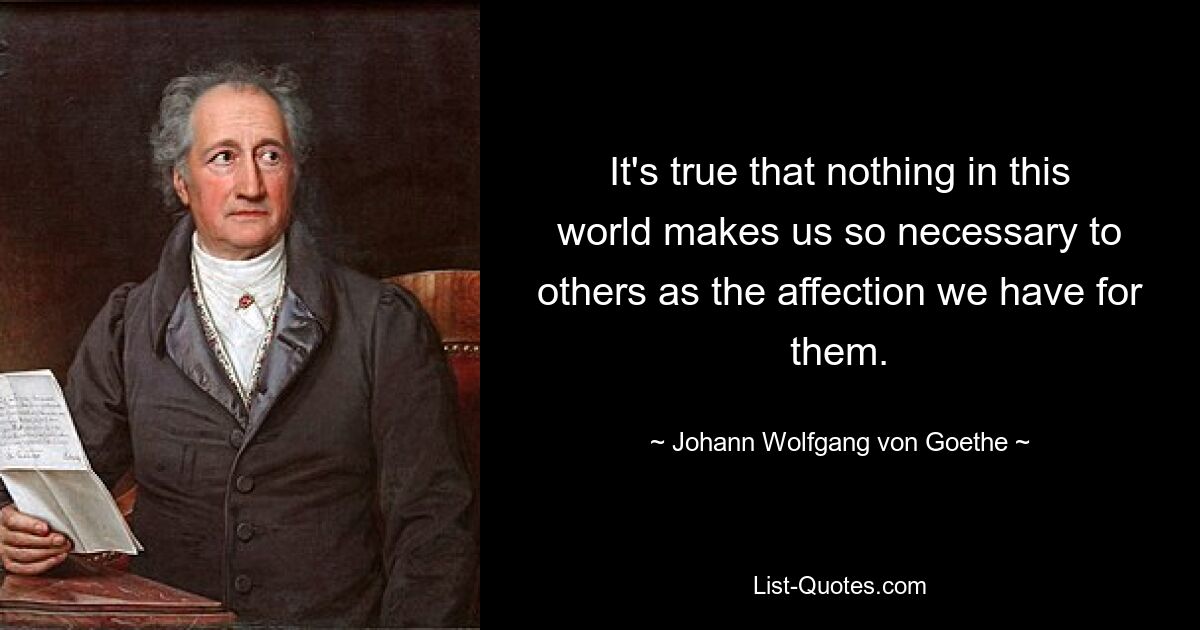 It's true that nothing in this world makes us so necessary to others as the affection we have for them. — © Johann Wolfgang von Goethe