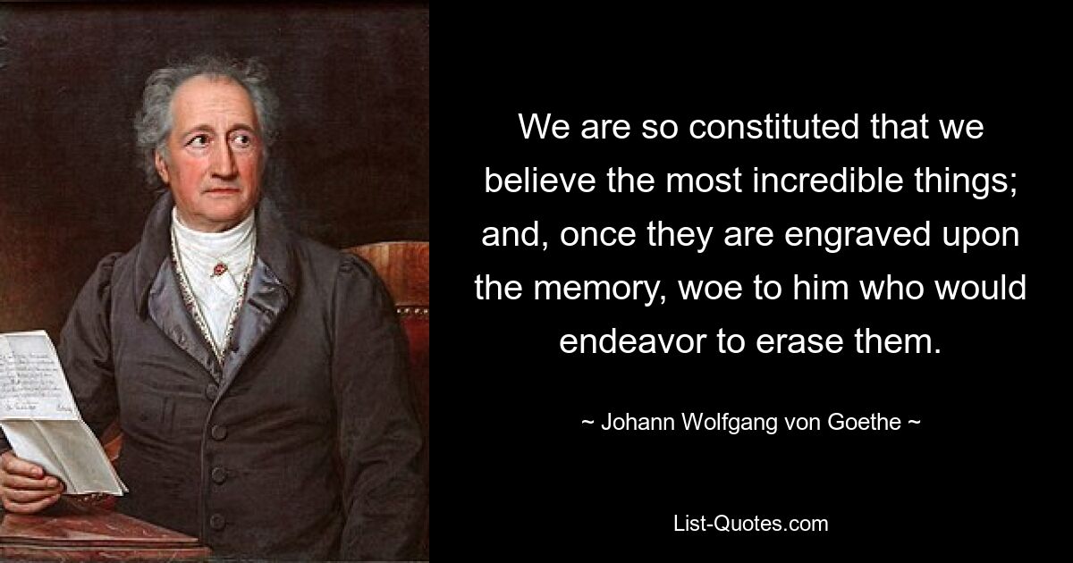 We are so constituted that we believe the most incredible things; and, once they are engraved upon the memory, woe to him who would endeavor to erase them. — © Johann Wolfgang von Goethe