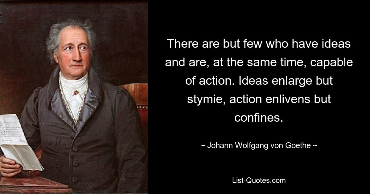 There are but few who have ideas and are, at the same time, capable of action. Ideas enlarge but stymie, action enlivens but confines. — © Johann Wolfgang von Goethe