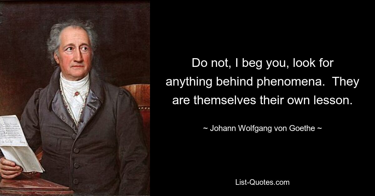 Do not, I beg you, look for anything behind phenomena.  They are themselves their own lesson. — © Johann Wolfgang von Goethe