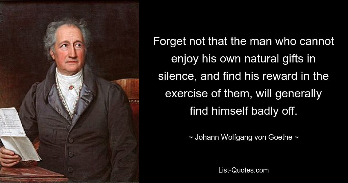 Forget not that the man who cannot enjoy his own natural gifts in silence, and find his reward in the exercise of them, will generally find himself badly off. — © Johann Wolfgang von Goethe