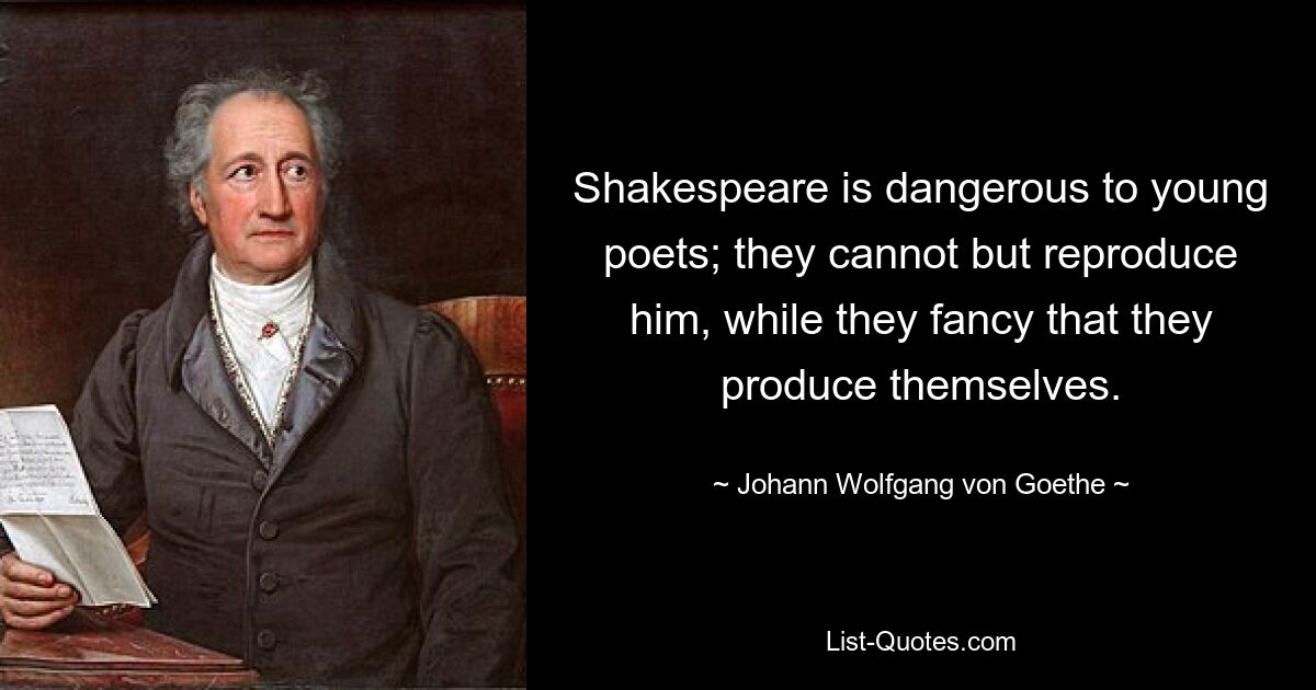 Shakespeare is dangerous to young poets; they cannot but reproduce him, while they fancy that they produce themselves. — © Johann Wolfgang von Goethe