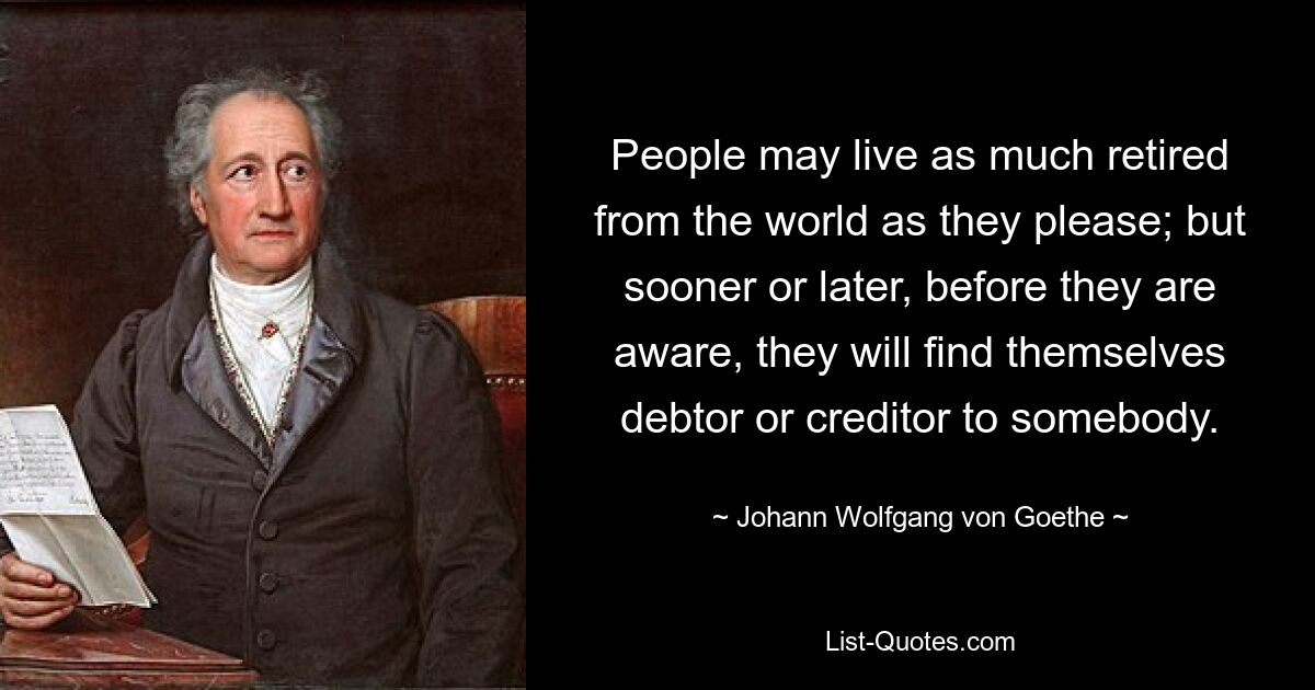 People may live as much retired from the world as they please; but sooner or later, before they are aware, they will find themselves debtor or creditor to somebody. — © Johann Wolfgang von Goethe