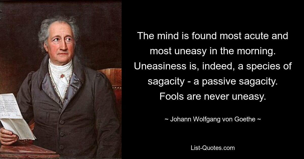 The mind is found most acute and most uneasy in the morning. Uneasiness is, indeed, a species of sagacity - a passive sagacity. Fools are never uneasy. — © Johann Wolfgang von Goethe