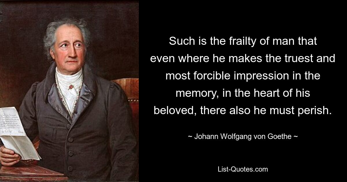 Such is the frailty of man that even where he makes the truest and most forcible impression in the memory, in the heart of his beloved, there also he must perish. — © Johann Wolfgang von Goethe