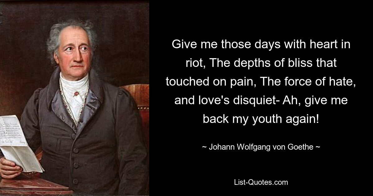 Give me those days with heart in riot, The depths of bliss that touched on pain, The force of hate, and love's disquiet- Ah, give me back my youth again! — © Johann Wolfgang von Goethe