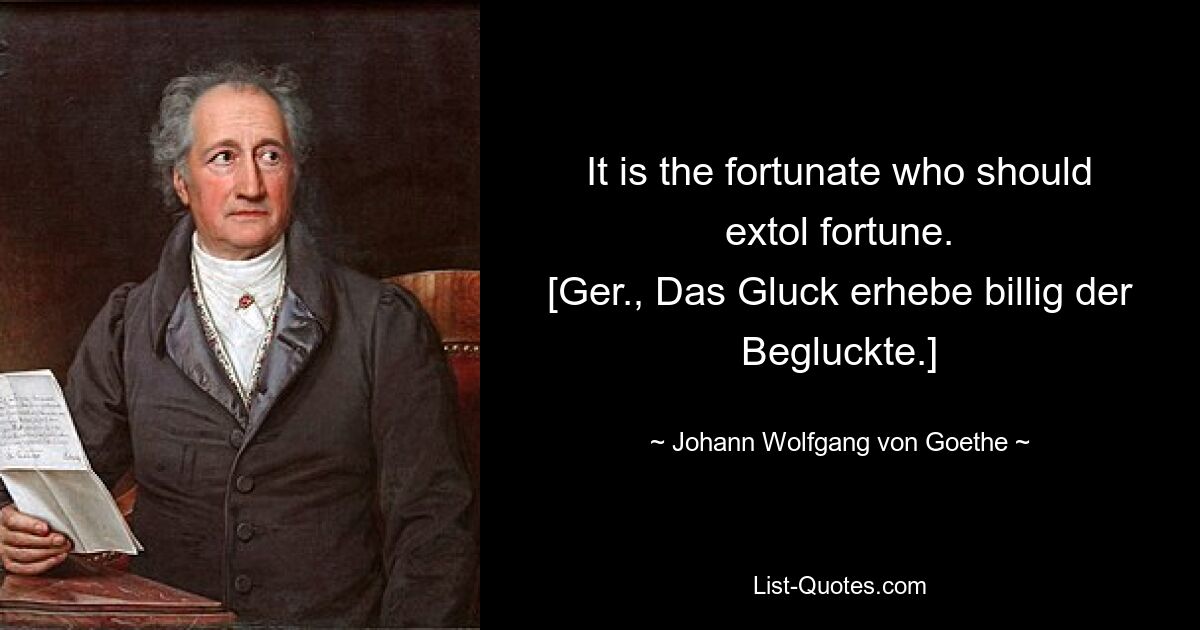 It is the fortunate who should extol fortune.
[Ger., Das Gluck erhebe billig der Begluckte.] — © Johann Wolfgang von Goethe