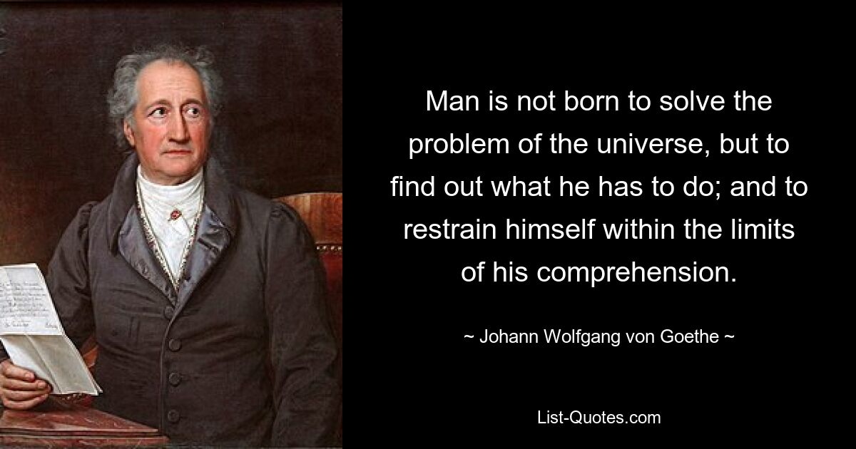 Man is not born to solve the problem of the universe, but to find out what he has to do; and to restrain himself within the limits of his comprehension. — © Johann Wolfgang von Goethe