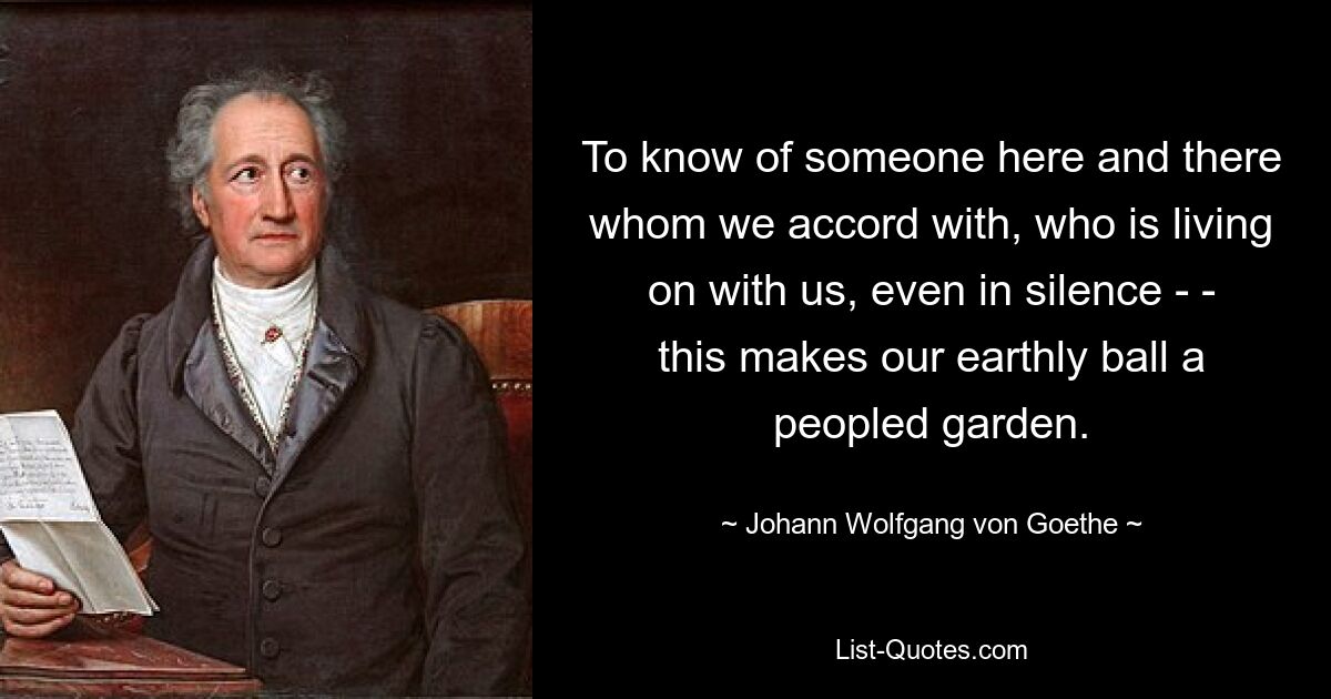 To know of someone here and there whom we accord with, who is living on with us, even in silence - - this makes our earthly ball a peopled garden. — © Johann Wolfgang von Goethe