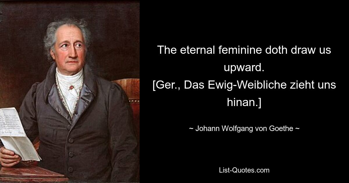 The eternal feminine doth draw us upward.
[Ger., Das Ewig-Weibliche zieht uns hinan.] — © Johann Wolfgang von Goethe