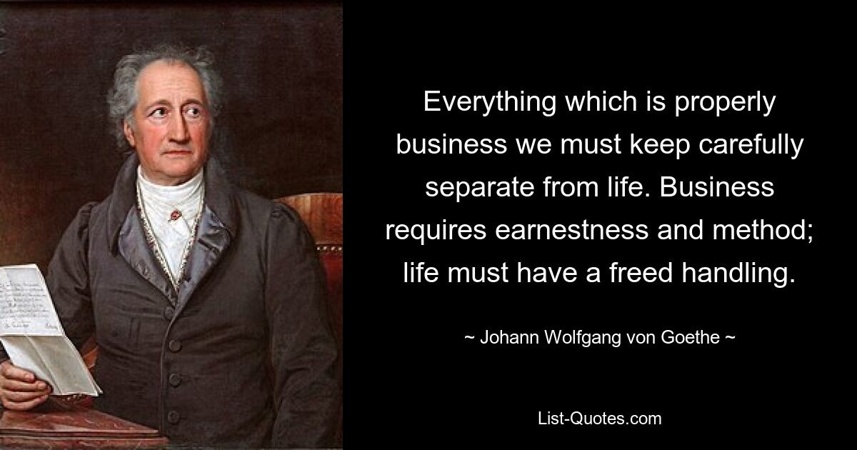 Alles, was eigentlich geschäftlich ist, müssen wir sorgfältig vom Leben trennen. Das Geschäft erfordert Ernsthaftigkeit und Methode; Das Leben muss einen befreiten Umgang haben. — © Johann Wolfgang von Goethe