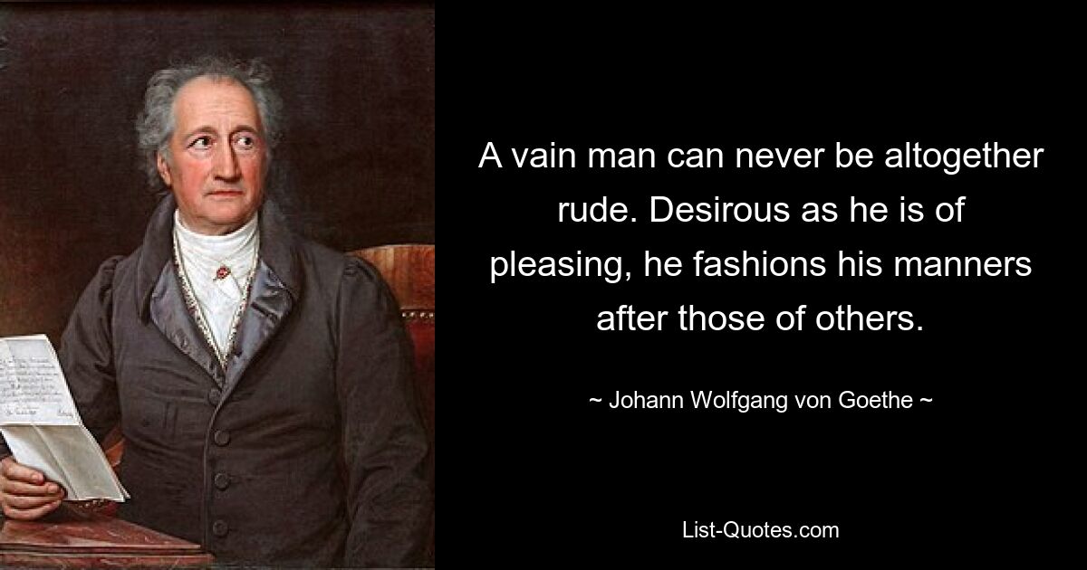 A vain man can never be altogether rude. Desirous as he is of pleasing, he fashions his manners after those of others. — © Johann Wolfgang von Goethe