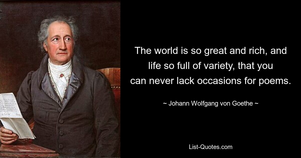 The world is so great and rich, and life so full of variety, that you can never lack occasions for poems. — © Johann Wolfgang von Goethe