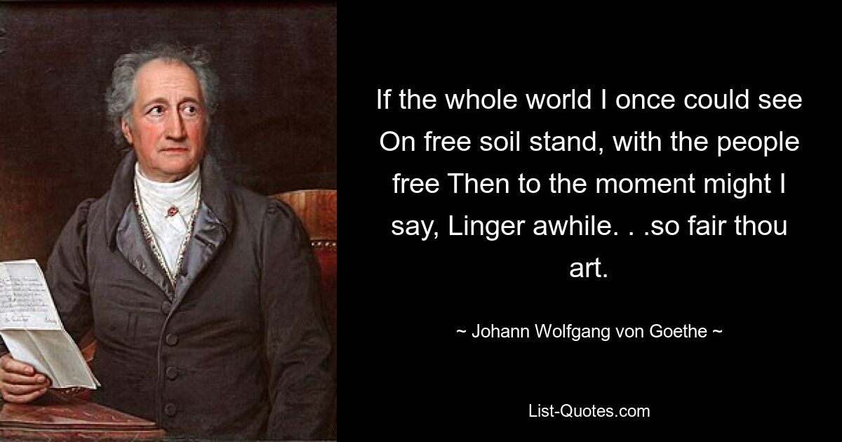 If the whole world I once could see On free soil stand, with the people free Then to the moment might I say, Linger awhile. . .so fair thou art. — © Johann Wolfgang von Goethe