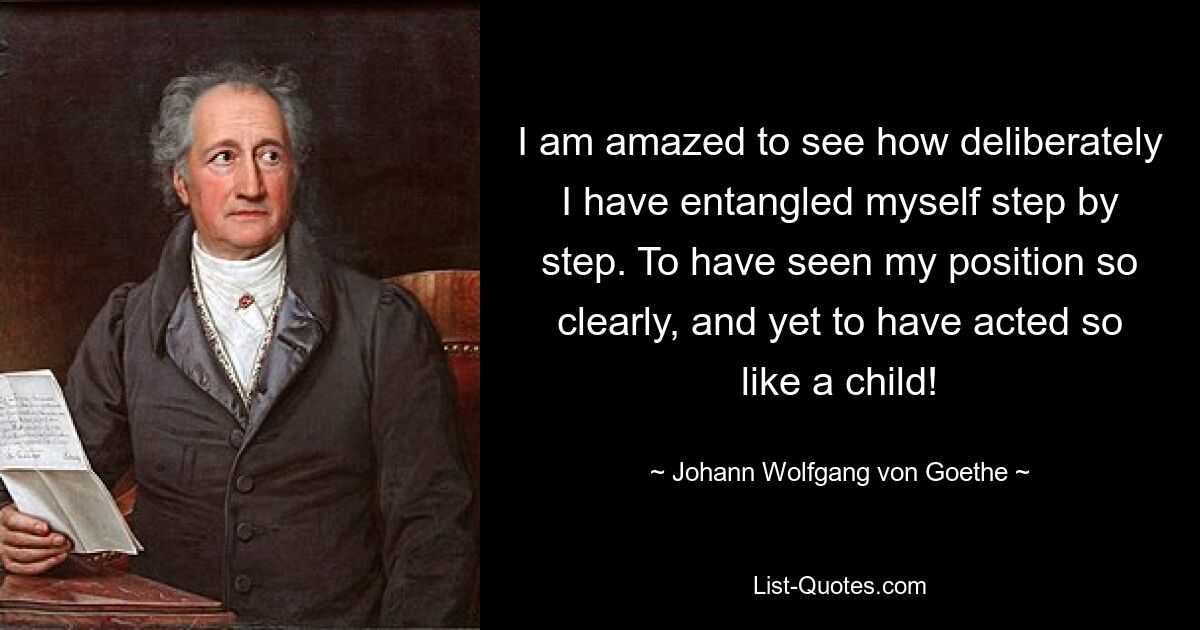 I am amazed to see how deliberately I have entangled myself step by step. To have seen my position so clearly, and yet to have acted so like a child! — © Johann Wolfgang von Goethe