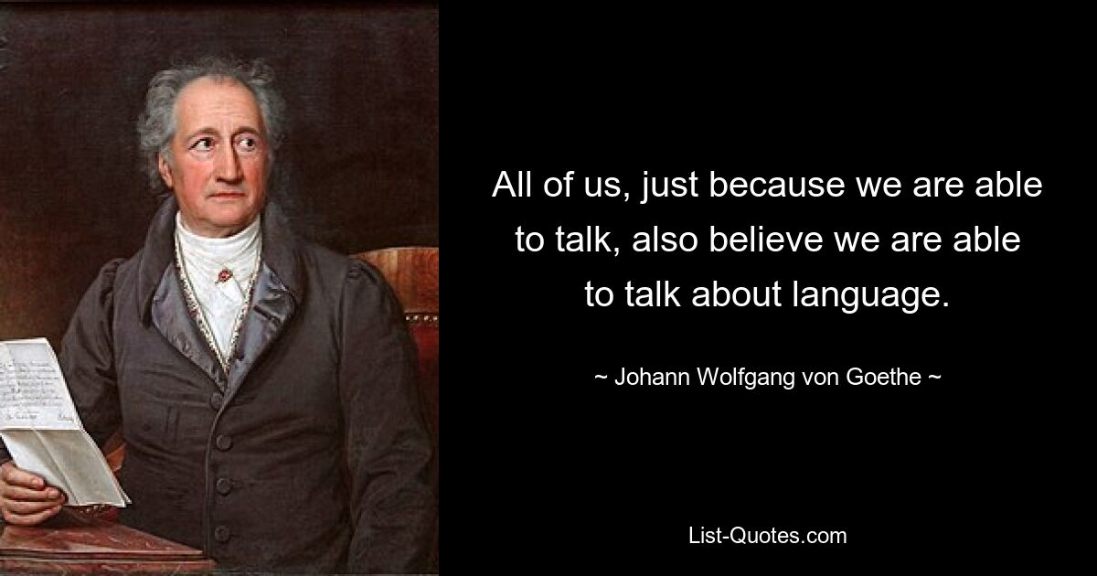 All of us, just because we are able to talk, also believe we are able to talk about language. — © Johann Wolfgang von Goethe