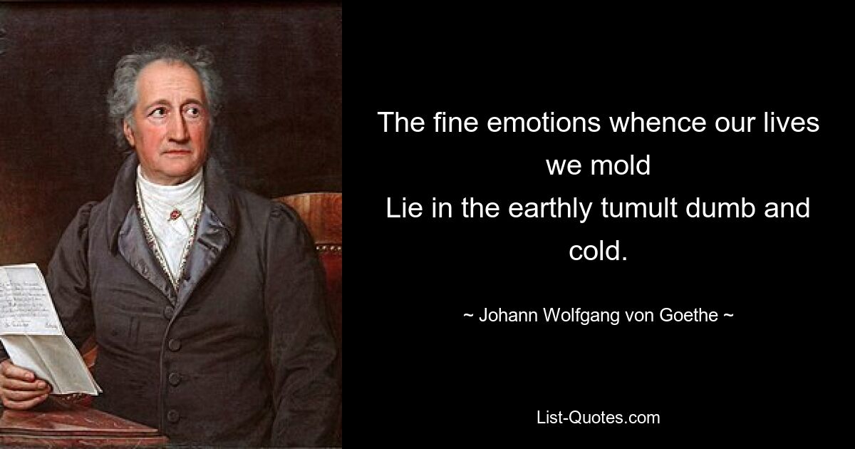 The fine emotions whence our lives we mold
Lie in the earthly tumult dumb and cold. — © Johann Wolfgang von Goethe