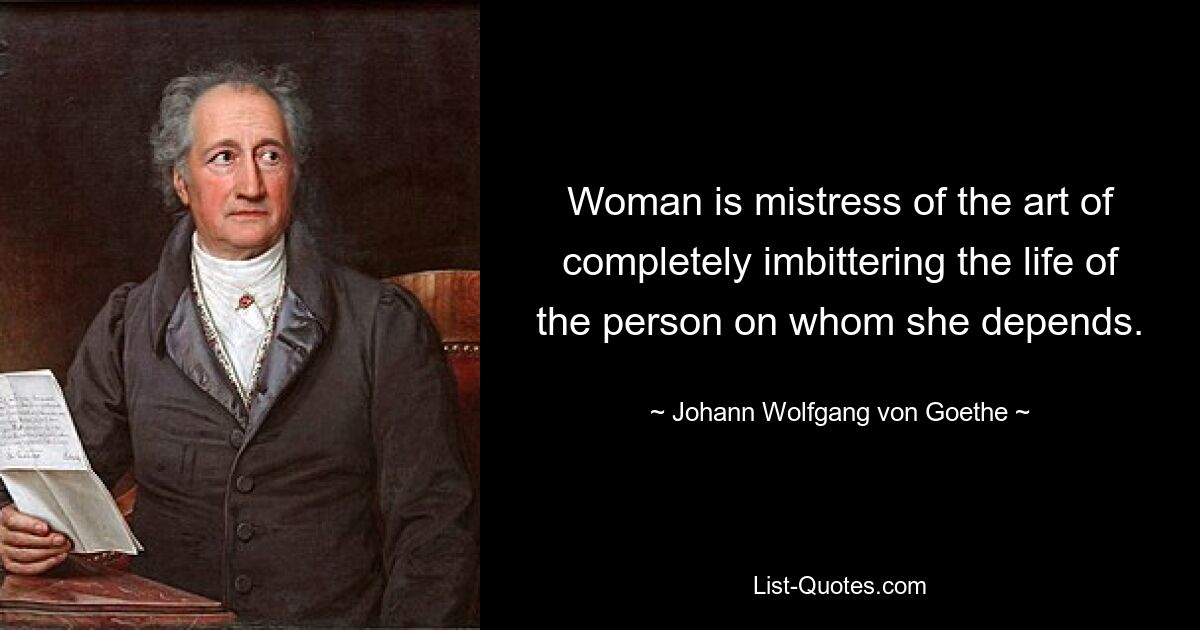 Woman is mistress of the art of completely imbittering the life of the person on whom she depends. — © Johann Wolfgang von Goethe