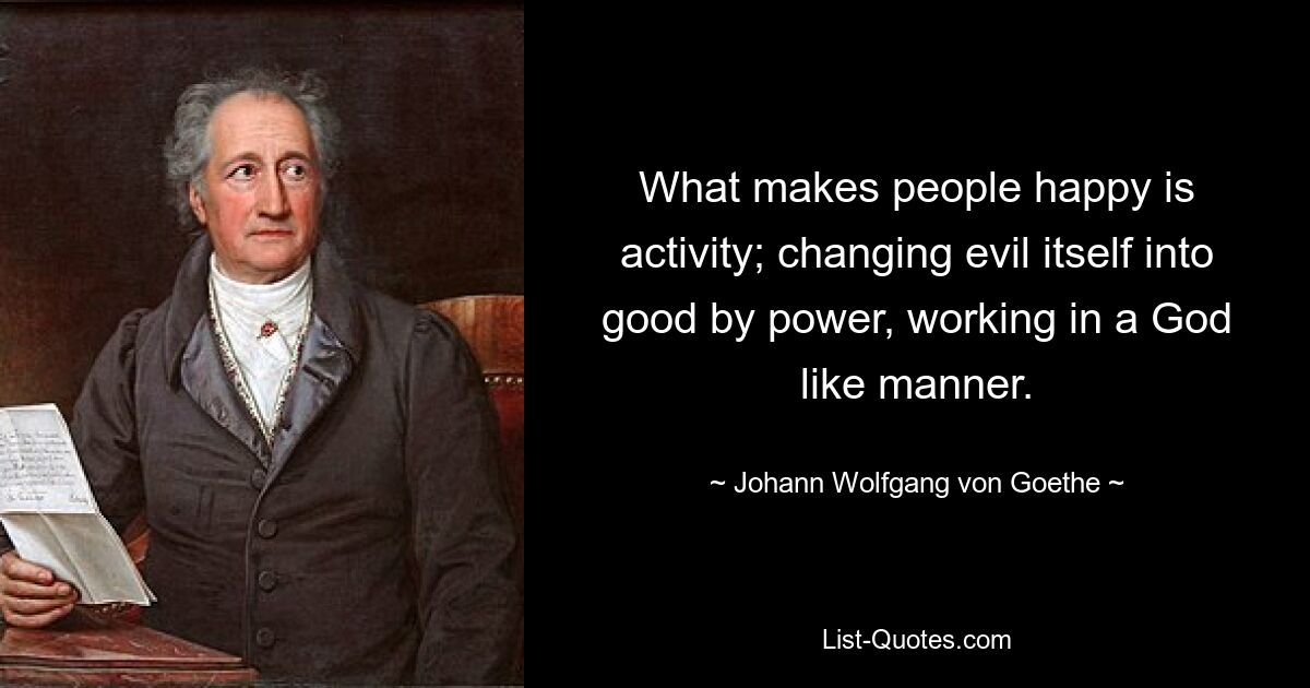 What makes people happy is activity; changing evil itself into good by power, working in a God like manner. — © Johann Wolfgang von Goethe